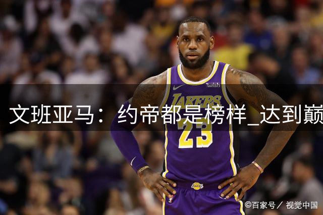 文班亚马：约帝都是榜样 达到巅峰的道路漫长